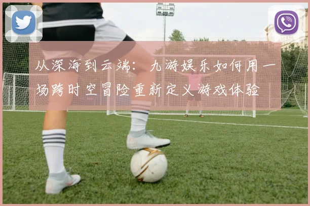 从深海到云端：九游娱乐如何用一场跨时空冒险重新定义游戏体验