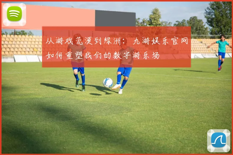 从游戏荒漠到绿洲：九游娱乐官网如何重塑我们的数字游乐场